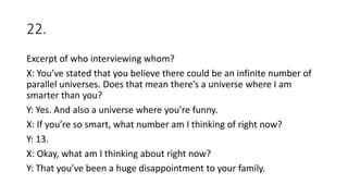 22.
Excerpt of who interviewing whom?
X: You’ve stated that you believe there could be an infinite number of
parallel universes. Does that mean there’s a universe where I am
smarter than you?
Y: Yes. And also a universe where you’re funny.
X: If you’re so smart, what number am I thinking of right now?
Y: 13.
X: Okay, what am I thinking about right now?
Y: That you’ve been a huge disappointment to your family.
 