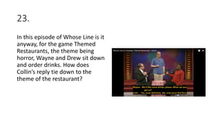 23.
In this episode of Whose Line is it
anyway, for the game Themed
Restaurants, the theme being
horror, Wayne and Drew sit down
and order drinks. How does
Collin’s reply tie down to the
theme of the restaurant?
 