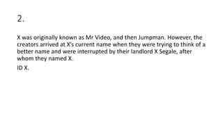 2.
X was originally known as Mr Video, and then Jumpman. However, the
creators arrived at X’s current name when they were trying to think of a
better name and were interrupted by their landlord X Segale, after
whom they named X.
ID X.
 