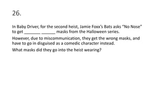 26.
In Baby Driver, for the second heist, Jamie Foxx’s Bats asks “No Nose”
to get _______ ______ masks from the Halloween series.
However, due to miscommunication, they get the wrong masks, and
have to go in disguised as a comedic character instead.
What masks did they go into the heist wearing?
 