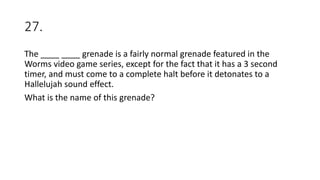 27.
The ____ ____ grenade is a fairly normal grenade featured in the
Worms video game series, except for the fact that it has a 3 second
timer, and must come to a complete halt before it detonates to a
Hallelujah sound effect.
What is the name of this grenade?
 
