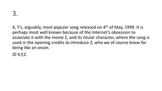 3.
X, Y’s, arguably, most popular song released on 4th of May, 1999. It is
perhaps most well known because of the Internet’s obsession to
associate it with the movie Z, and its titular character, where the song is
used in the opening credits to introduce Z, who we of course know for
being like an onion.
ID X,Y,Z.
 