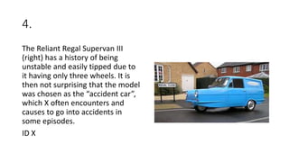 4.
The Reliant Regal Supervan III
(right) has a history of being
unstable and easily tipped due to
it having only three wheels. It is
then not surprising that the model
was chosen as the “accident car”,
which X often encounters and
causes to go into accidents in
some episodes.
ID X
 