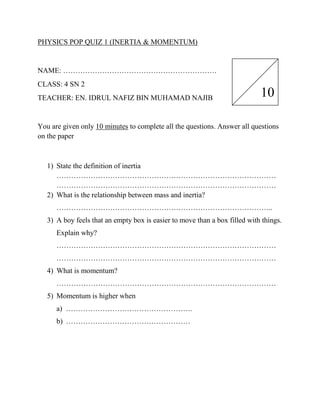 PHYSICS POP QUIZ 1 (INERTIA & MOMENTUM)


NAME: ………………………………………………………
CLASS: 4 SN 2
TEACHER: EN. IDRUL NAFIZ BIN MUHAMAD NAJIB                                  10

You are given only 10 minutes to complete all the questions. Answer all questions
on the paper



   1) State the definition of inertia
      ………………………………………………………………………………
      ………………………………………………………………………………
   2) What is the relationship between mass and inertia?
      ……………………………………………………………………………..
   3) A boy feels that an empty box is easier to move than a box filled with things.
      Explain why?
      ………………………………………………………………………………
      ………………………………………………………………………………
   4) What is momentum?
      ………………………………………………………………………………
   5) Momentum is higher when
      a) …………………………………………….
      b) ……………………………………………
 