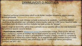 ZANIMLJIVOSTI O INSEKTIMA
1.Naučnici sa Kornel Univerziteta otkrili su da ženke i mužjaci komaraca, tokom parenja,
krilima proizvode ”harmoničnu ljubavnu pesmu”.
Iako je prepoznatljiv zvuk iritirajuc za ljude za komarce je neodoljiv, i zanimljivo otkrice
naučnika je da zaljubljeni par uskladjeno stvara muziku uvek na 1.200 herca. Naučnici sada
razmišljaju kako da stvore sterilne mužjake koji ipak umeju da “pevaju”.
Tada bi mogli da kontrolišu njihov broj u prirodi a to se naročito odnosi na vrste komaraca
koji prenose opasne zarazne bolesti.
2.PRAISTORIJSKI INSEKTI: Meganeura monyi je praistorijski insekat. Živeo je pre 300 mil.
god.( u karbonu), najveći je insekat koji se ikada pojavio na zemlji. Prvi fosil je otkriven u
Francuskoj 1880. i danas se nalazi u prirodnjačkom muzeju u Parizu. Insekti su u praistoriji
bili ogromni jer je klima bila znatno toplija, sto je pogodovalo rastu insekata.Imajući u vidu
globalno otopljavanje,naučnici zato predvidjaju da će i insekti koje danas poznajemo
postajati sve veći i veći...
 