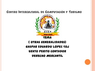 CENTRO INTERCULTURAL DE COMPUTACIÓN Y TURISMO
Tema
( Otras Generalidades)
Gaspar Eduardo López Toj
Sexto Perito Contador
Derecho Mercantil
 