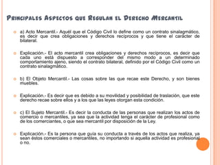 PRINCIPALES ASPECTOS QUE REGULAN EL DERECHO MERCANTIL
 a) Acto Mercantil.- Aquél que el Código Civil lo define como un contrato sinalagmático,
es decir que crea obligaciones y derechos recíprocos y que tiene el carácter de
bilateral.
 Explicación.- El acto mercantil crea obligaciones y derechos recíprocos, es decir que
cada uno está dispuesto a corresponder del mismo modo a un determinado
comportamiento ajeno, siendo el contrato bilateral, definido por el Código Civil como un
contrato sinalagmático.
 b) El Objeto Mercantil.- Las cosas sobre las que recae este Derecho, y son bienes
muebles.
 Explicación.- Es decir que es debido a su movilidad y posibilidad de traslación, que este
derecho recae sobre ellos y a los que las leyes otorgan esta condición.
 c) El Sujeto Mercantil.- Es decir la conducta de las personas que realizan los actos de
comercio o mercantiles, ya sea que la actividad tenga el carácter de profesional como
de los comerciantes, o que sea mercantil por disposición de la Ley.
 Explicación.- Es la persona que guía su conducta a través de los actos que realiza, ya
sean éstos comerciales o mercantiles, no importando si aquella actividad es profesional
o no.
 