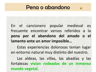 Pena o abandono


En el cancionero popular medieval es
frecuente encontrar versos referidos a la
pena por el abandono del amado o el
lamento ante un amor imposible…
    Estas experiencias dolorosas tenían lugar
en entorno natural muy distinto del nuestro.
    Las aldeas, las villas, las abadías y las
fortalezas vivían rodeadas de un inmenso
mundo vegetal.
 