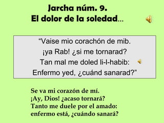 Jarcha núm. 9.
El dolor de la soledad…

 “Vaise mio corachón de mib.
   ¡ya Rab! ¿si me tornarad?
  Tan mal me doled li-l-habib:
Enfermo yed, ¿cuánd sanarad?”

Se va mi corazón de mí.
¡Ay, Dios! ¿acaso tornará?
Tanto me duele por el amado:
enfermo está, ¿cuándo sanará?
 