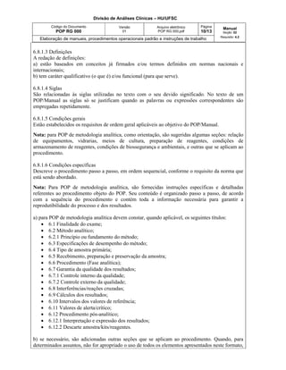 Divisão de Análises Clínicas – HU/UFSC
Código do Documento
POP RG 000
Versão
01
Arquivo eletrônico
POP RG 000.pdf
Página
10/13
Manual
Seção: 02
Requisito: 4.2
Elaboração de manuais, procedimentos operacionais padrão e instruções de trabalho
6.8.1.3 Definições
A redação de definições:
a) estão baseados em conceitos já firmados e/ou termos definidos em normas nacionais e
internacionais;
b) tem caráter qualificativo (o que é) e/ou funcional (para que serve).
6.8.1.4 Siglas
São relacionadas às siglas utilizadas no texto com o seu devido significado. No texto de um
POP/Manual as siglas só se justificam quando as palavras ou expressões correspondentes são
empregadas repetidamente.
6.8.1.5 Condições gerais
Estão estabelecidos os requisitos de ordem geral aplicáveis ao objetivo do POP/Manual.
Nota: para POP de metodologia analítica, como orientação, são sugeridas algumas seções: relação
de equipamentos, vidrarias, meios de cultura, preparação de reagentes, condições de
armazenamento de reagentes, condições de biossegurança e ambientais, e outras que se aplicam ao
procedimento.
6.8.1.6 Condições específicas
Descreve o procedimento passo a passo, em ordem sequencial, conforme o requisito da norma que
está sendo abordado.
Nota: Para POP de metodologia analítica, são fornecidas instruções específicas e detalhadas
referentes ao procedimento objeto do POP. Seu conteúdo é organizado passo a passo, de acordo
com a sequência do procedimento e contém toda a informação necessária para garantir a
reprodutibilidade do processo e dos resultados.
a) para POP de metodologia analítica devem constar, quando aplicável, os seguintes títulos:
 6.1 Finalidade do exame;
 6.2 Método analítico;
 6.2.1 Princípio ou fundamento do método;
 6.3 Especificações de desempenho do método;
 6.4 Tipo de amostra primária;
 6.5 Recebimento, preparação e preservação da amostra;
 6.6 Procedimento (Fase analítica);
 6.7 Garantia da qualidade dos resultados;
 6.7.1 Controle interno da qualidade;
 6.7.2 Controle externo da qualidade;
 6.8 Interferências/reações cruzadas;
 6.9 Cálculos dos resultados;
 6.10 Intervalos dos valores de referência;
 6.11 Valores de alerta/crítico;
 6.12 Procedimento pós-analítico;
 6.12.1 Interpretação e expressão dos resultados;
 6.12.2 Descarte amostra/kits/reagentes.
b) se necessário, são adicionadas outras seções que se aplicam ao procedimento. Quando, para
determinados assuntos, não for apropriado o uso de todos os elementos apresentados neste formato,
 
