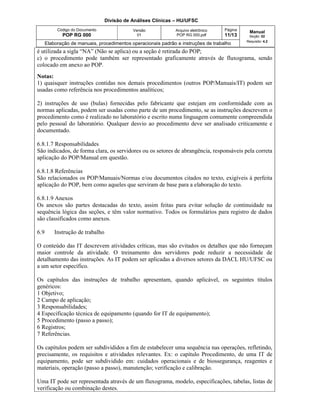 Divisão de Análises Clínicas – HU/UFSC
Código do Documento
POP RG 000
Versão
01
Arquivo eletrônico
POP RG 000.pdf
Página
11/13
Manual
Seção: 02
Requisito: 4.2
Elaboração de manuais, procedimentos operacionais padrão e instruções de trabalho
é utilizada a sigla “NA” (Não se aplica) ou a seção é retirada do POP;
c) o procedimento pode também ser representado graficamente através de fluxograma, sendo
colocado em anexo ao POP.
Notas:
1) quaisquer instruções contidas nos demais procedimentos (outros POP/Manuais/IT) podem ser
usadas como referência nos procedimentos analíticos;
2) instruções de uso (bulas) fornecidas pelo fabricante que estejam em conformidade com as
normas aplicadas, podem ser usadas como parte de um procedimento, se as instruções descrevem o
procedimento como é realizado no laboratório e escrito numa linguagem comumente compreendida
pelo pessoal do laboratório. Qualquer desvio ao procedimento deve ser analisado criticamente e
documentado.
6.8.1.7 Responsabilidades
São indicados, de forma clara, os servidores ou os setores de abrangência, responsáveis pela correta
aplicação do POP/Manual em questão.
6.8.1.8 Referências
São relacionados os POP/Manuais/Normas e/ou documentos citados no texto, exigíveis à perfeita
aplicação do POP, bem como aqueles que serviram de base para a elaboração do texto.
6.8.1.9 Anexos
Os anexos são partes destacadas do texto, assim feitas para evitar solução de continuidade na
sequência lógica das seções, e têm valor normativo. Todos os formulários para registro de dados
são classificados como anexos.
6.9 Instrução de trabalho
O conteúdo das IT descrevem atividades críticas, mas são evitados os detalhes que não forneçam
maior controle da atividade. O treinamento dos servidores pode reduzir a necessidade de
detalhamento das instruções. As IT podem ser aplicadas a diversos setores da DACL HU/UFSC ou
a um setor específico.
Os capítulos das instruções de trabalho apresentam, quando aplicável, os seguintes títulos
genéricos:
1 Objetivo;
2 Campo de aplicação;
3 Responsabilidades;
4 Especificação técnica de equipamento (quando for IT de equipamento);
5 Procedimento (passo a passo);
6 Registros;
7 Referências.
Os capítulos podem ser subdivididos a fim de estabelecer uma sequência nas operações, refletindo,
precisamente, os requisitos e atividades relevantes. Ex: o capítulo Procedimento, de uma IT de
equipamento, pode ser subdividido em: cuidados operacionais e de biossegurança, reagentes e
materiais, operação (passo a passo), manutenção; verificação e calibração.
Uma IT pode ser representada através de um fluxograma, modelo, especificações, tabelas, listas de
verificação ou combinação destes.
 