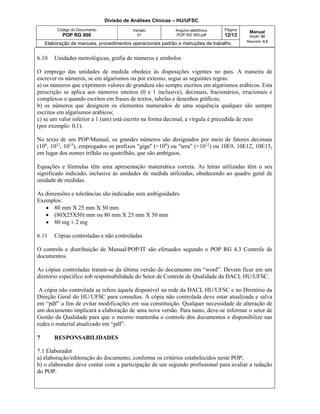 Divisão de Análises Clínicas – HU/UFSC
Código do Documento
POP RG 000
Versão
01
Arquivo eletrônico
POP RG 000.pdf
Página
12/13
Manual
Seção: 02
Requisito: 4.2
Elaboração de manuais, procedimentos operacionais padrão e instruções de trabalho
6.10 Unidades metrológicas, grafia de números e símbolos
O emprego das unidades de medida obedece às disposições vigentes no país. A maneira de
escrever os números, se em algarismos ou por extenso, segue as seguintes regras:
a) os números que exprimem valores de grandeza são sempre escritos em algarismos arábicos. Esta
prescrição se aplica aos números inteiros (0 e 1 inclusive), decimais, fracionários, irracionais e
complexos e quando escritos em frases de textos, tabelas e desenhos gráficos;
b) os números que designem os elementos numerados de uma sequência qualquer são sempre
escritos em algarismos arábicos;
c) se um valor inferior a 1 (um) está escrito na forma decimal, a vírgula é precedida de zero
(por exemplo: 0,1).
No texto de um POP/Manual, os grandes números são designados por meio de fatores decimais
(109, 1012, 1015), empregados os prefixos "giga" (=109) ou "tera” (=1012) ou 10E9, 10E12, 10E15,
em lugar dos nomes trilhão ou quatrilhão, que são ambíguos.
Equações e fórmulas têm uma apresentação matemática correta. As letras utilizadas têm o seu
significado indicado, inclusive às unidades de medida utilizadas, obedecendo ao quadro geral de
unidade de medidas.
As dimensões e tolerâncias são indicadas sem ambiguidades
Exemplos:
 80 mm X 25 mm X 50 mm
 (80X25X50) mm ou 80 mm X 25 mm X 50 mm
 80 mg ± 2 mg
6.11 Cópias controladas e não controladas
O controle e distribuição de Manual/POP/IT são efetuados segundo o POP RG 4.3 Controle de
documentos.
As cópias controladas tratam-se da última versão do documento em “word”. Devem ficar em um
diretório específico sob responsabilidade do Setor de Controle de Qualidade da DACL HU/UFSC.
A cópia não controlada se refere àquela disponível na rede da DACL HU/UFSC e no Diretório da
Direção Geral do HU/UFSC para consultas. A cópia não controlada deve estar atualizada e salva
em “pdf” a fim de evitar modificações em sua constituição. Qualquer necessidade de alteração de
um documento implicará a elaboração de uma nova versão. Para tanto, deve-se informar o setor de
Gestão da Qualidade para que o mesmo mantenha o controle dos documentos e disponibilize nas
redes o material atualizado em “pdf”.
7 RESPONSABILIDADES
7.1 Elaborador
a) elaboração/editoração do documento, conforme os critérios estabelecidos neste POP;
b) o elaborador deve contar com a participação de um segundo profissional para avaliar a redação
do POP.
 