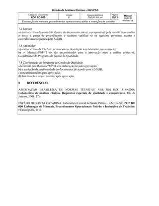 Divisão de Análises Clínicas – HU/UFSC
Código do Documento
POP RG 000
Versão
01
Arquivo eletrônico
POP RG 000.pdf
Página
13/13
Manual
Seção: 02
Requisito: 4.2
Elaboração de manuais, procedimentos operacionais padrão e instruções de trabalho
7.2 Revisor
a) análise critica do conteúdo técnico do documento, isto é, o responsável pela revisão deve avaliar
o passo a passo de procedimento e também verificar se os registros permitem manter a
rastreabilidade requerida pelo SGQB.
7.3 Aprovador
a) análise crítica da Chefia e, se necessário, devolução ao elaborador para correção;
b) os Manuais/POP/IT só são encaminhados para a aprovação após a análise crítica do
Coordenador do Programa de Gestão da Qualidade.
7.4 Coordenação do Programa de Gestão da Qualidade
a) controle dos Manuais/POP/IT em elaboração/revisão/aprovação;
b) a aceitação da conformidade do documento, de acordo com o SGQB;
c) encaminhamento para aprovação;
d) distribuição e arquivamento, após aprovação.
8 REFERÊNCIAS
ASSOCIAÇÃO BRASILEIRA DE NORMAS TÉCNICAS. NBR NM ISO 15189:2008:
Laboratório de análises clínicas. Requisitos especiais de qualidade e competência. Rio de
Janeiro, 2008. 57p.
ESTADO DE SANTA CATARINA. Laboratório Central de Saúde Púlica – LACEN/SC. POP RD
000 Elaboração de Manuais, Procedimentos Operacionais Padrão e Instruções de Trabalho.
Florianópolis, 2012.
 
