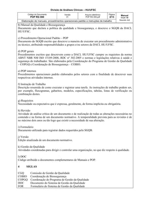 Divisão de Análises Clínicas – HU/UFSC
Código do Documento
POP RG 000
Versão
01
Arquivo eletrônico
POP RG 000.pdf
Página
2/13
Manual
Seção: 02
Requisito: 4.2
Elaboração de manuais, procedimentos operacionais padrão e instruções de trabalho
b) Manual da Qualidade e Biossegurança
Documento que declara a política da qualidade e biossegurança, e descreve o SGQB da DACL
HU/UFSC.
c) Procedimento Operacional Padrão – POP
Documento do SGQB escrito que descreve a maneira de executar um procedimento administrativo
ou técnico, atribuindo responsabilidades a grupos e/ou setores da DACL HU/UFSC.
d) POP gerais
Procedimentos escritos que descrevem como a DACL HU/UFSC cumpre os requisitos da norma
ABNT NBR NM ISO 15189:2008, RDC nº 302:2005 e normas e legislações relativas à saúde e
segurança do trabalhador. São elaborados pela Coordenação do Programa de Gestão da Qualidade
– COPGQ e Coordenação de Biossegurança – COBIO.
e) POP internos
Procedimentos operacionais padrão elaborados pelos setores com a finalidade de descrever suas
respectivas atividades internas.
f) Instrução de Trabalho
Descrição resumida de como executar e registrar uma tarefa. As instruções de trabalho podem ser,
por exemplo, fluxogramas, gabaritos, modelos, especificações, tabelas, listas de verificação ou
combinação destes.
g) Requisitos
Necessidade ou expectativa que é expressa, geralmente, de forma implícita ou obrigatória.
h) Revisão
Atividade de análise crítica de um documento e de realização de todas as alterações necessárias no
conteúdo e na forma de um documento normativo. A temporalidade prevista para as revisões é de
no máximo dois anos ou tão logo que existir a necessidade de sua alteração.
i) Formulário
Documento utilizado para registrar dados requeridos pelo SGQB.
j) Versão
Edição atualizada de um documento normativo.
k) Gestão da Qualidade
Atividades coordenadas para dirigir e controlar uma organização, no que diz respeito à qualidade.
l) DOC
Código atribuído a documentos complementares de Manuais e POP.
4 SIGLAS
CGQ Comissão de Gestão da Qualidade
COBIO Coordenação de Biossegurança
COPGQ Coordenação do Programa de Gestão da Qualidade
DOC Documento do Sistema de Gestão da Qualidade
FOR Formulário do Sistema de Gestão da Qualidade
 