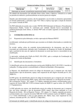 Divisão de Análises Clínicas – HU/UFSC
Código do Documento
POP RG 000
Versão
01
Arquivo eletrônico
POP RG 000.pdf
Página
4/13
Manual
Seção: 02
Requisito: 4.2
Elaboração de manuais, procedimentos operacionais padrão e instruções de trabalho
Na redação dos documentos são utilizadas frases curtas, claras e objetivas. Utilizam-se os verbos
no presente do indicativo, preferencialmente na terceira pessoa do singular.
Quando, para determinados assuntos, não for apropriado o uso de todos os elementos apresentados
no formato padronizado, é utilizada a sigla “NA” (Não se Aplica), logo após a citação do elemento
ou a seção é retirada do POP.
Os POP elaborados de acordo com a versão: POP RG 000 Elaboração de Manuais e Procedimentos
Operacionais Padrão, Versão 01, continuam com validade. Quando houver necessidade de
melhoria/atualização deste último, os demais POP serão revisados seguindo as determinações da
Versão 02.
6 CONDIÇÕES ESPECÍFICAS
6.1 Responsáveis pela elaboração, revisão e aprovação de Manuais/POP/IT
a) elaboração: realizada por profissionais que executam as atividades relacionadas ao conteúdo dos
mesmos;
b) revisão: análise crítica do conteúdo técnico/administrativo do documento, que deve ser
executado por profissionais indicados pela Coordenação do Programa de Gestão da Qualidade,
após o período de dois anos de vigência do documento ou assim que houver a necessidade de sua
modificação;
c) aprovação: realizada pela Chefia da DACL HU-UFSC, após a avaliação da Coordenação do
Programa de Gestão da Qualidade.
6.2 Identificação dos documentos e formulários
A identificação unívoca dos procedimentos escritos pelo SGQB da DACL HU/UFSC é inserida no
cabeçalho. O código permite a rastreabilidade ao Manual da Qualidade e Biossegurança.
a) Manuais: são identificados através do código do documento que é composto por: três letras
identificando o tipo de documento, espaço, mais sequencial de dois dígitos iniciando por 01. (Ex:
MQB 01);
b) POP gerais: são identificados através do código do documento que é composto por: três letras,
indicando o tipo de documento (POP), espaço, duas letras indicando se é um Requisito de Gestão –
RG ou Requisito Técnico – RT, espaço, 2 a 3 dígitos, separados por pontos, correlacionados com o
requisito da Norma NBR ISO 15189 ou demais seções do MQB 01 a qual se refere. (Ex: POP RT
5.3 Equipamentos);
c) POP aplicados aos setores: são identificados através do código do documento que é composto
por: três letras, indicando o tipo de documento (POP), espaço, duas letras indicando se é um
Requisito de Gestão – RG ou Requisito Técnico – RT, espaço, 2 a 3 dígitos, separados por pontos,
correlacionados com o requisito da norma NBR ISO 15189 ou demais seções do MQB 01; espaço,
3 a 5 letras identificando o setor ao qual pertence (Ex: BQA), traço, mais sequencial de três
números, iniciando por 001. (Ex: POP RT 5.3 BQA-001).
d) Instrução de trabalho geral: é identificada através do código do documento que é composto por:
 
