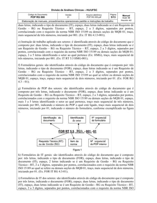 Divisão de Análises Clínicas – HU/UFSC
Código do Documento
POP RG 000
Versão
01
Arquivo eletrônico
POP RG 000.pdf
Página
5/13
Manual
Seção: 02
Requisito: 4.2
Elaboração de manuais, procedimentos operacionais padrão e instruções de trabalho
duas letras, indicando o tipo de documento (IT), espaço, duas letras indicando se é um Requisito de
Gestão – RG ou Requisito Técnico – RT, espaço, 2 a 3 dígitos, separados por pontos,
correlacionado com o requisito da norma NBR ISO 15189 ou demais seções do MQB 01; traço,
mais sequencial de três números, iniciando por 001. (Ex: IT RG 4.13-001);
e) Instrução de trabalho aplicado aos setores: é identificada através do código do documento que é
composto por: duas letras, indicando o tipo de documento (IT), espaço, duas letras indicando se é
um Requisito de Gestão – RG ou Requisito Técnico – RT, espaço, 2 a 3 dígitos, separados por
pontos, correlacionado com o requisito da norma NBR ISO 15189 ou demais seções do MQB 01;
espaço, 3 a 5 letras identificando o setor ao qual pertence (Ex: HMG), traço, mais sequencial de
três números, iniciando por 001. (Ex: IT RT 5.3 HMG-001);
f) Formulários gerais: são identificados através do código do documento que é composto por: três
letras, indicando o tipo de documento (FOR), espaço, duas letras indicando se é um Requisito de
Gestão – RG ou Requisito Técnico – RT, espaço, 2 a 3 dígitos, separados por pontos,
correlacionados com o requisito da norma NBR ISO 15189 ao qual se refere ou demais seções do
MQB 01, espaço, traço, espaço mais sequencial de dois números, iniciando por 01. (Ex: FOR RG
4.3 – 01);
g) Formulários de POP dos setores: são identificados através do código do documento que é
composto por três letras, indicando o documento (FOR), espaço, duas letras indicando se é um
Requisito de Gestão – RG ou Requisito Técnico – RT, espaço, 2 a 3 dígitos, separados por pontos,
correlacionados com o requisito da norma NBR ISO 15189 ou demais seções do MQB 01, espaço,
mais 3 a 5 letras identificando o setor ao qual pertence, traço mais sequencial de três números,
iniciando por 001, indicando o número do POP o qual está ligado, traço mais sequencial de dois
números, iniciando por 01, indicando o número do formulário, conforme exemplificado na figura
1.
h) Formulários de IT gerais: são identificados através do código do documento que é composto
por: três letras, indicando o tipo de documento (FOR), espaço, duas letras, indicando o tipo de
documento (IT), espaço, 2 letras indicando se é um Requisito de Gestão – RG ou Requisito
Técnico - RT, 2 a 3 dígitos, separados por pontos, correlacionados com o requisito da norma NBR
ISO 15189 ao qual se refere ou demais seções do MQB 01, traço, mais sequencial de dois números,
iniciando por 01. (Ex. FOR IT RG 4.3-01);
i) Formulários de IT dos setores: são identificados através do código do documento que é composto
por três letras, indicando o documento (FOR), espaço, duas letras, indicando o tipo de documento
(IT), espaço, duas letras indicando se é um Requisito de Gestão - RG ou Requisito Técnico - RT,
espaço, 2 a 3 dígitos, separados por pontos, correlacionados com o requisito da norma NBR ISO
 