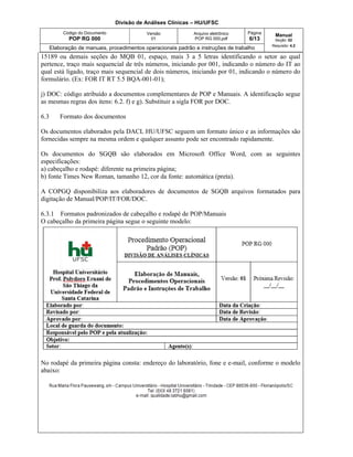 Divisão de Análises Clínicas – HU/UFSC
Código do Documento
POP RG 000
Versão
01
Arquivo eletrônico
POP RG 000.pdf
Página
6/13
Manual
Seção: 02
Requisito: 4.2
Elaboração de manuais, procedimentos operacionais padrão e instruções de trabalho
15189 ou demais seções do MQB 01, espaço, mais 3 a 5 letras identificando o setor ao qual
pertence, traço mais sequencial de três números, iniciando por 001, indicando o número do IT ao
qual está ligado, traço mais sequencial de dois números, iniciando por 01, indicando o número do
formulário. (Ex: FOR IT RT 5.5 BQA-001-01);
j) DOC: código atribuído a documentos complementares de POP e Manuais. A identificação segue
as mesmas regras dos itens: 6.2. f) e g). Substituir a sigla FOR por DOC.
6.3 Formato dos documentos
Os documentos elaborados pela DACL HU/UFSC seguem um formato único e as informações são
fornecidas sempre na mesma ordem e qualquer assunto pode ser encontrado rapidamente.
Os documentos do SGQB são elaborados em Microsoft Office Word, com as seguintes
especificações:
a) cabeçalho e rodapé: diferente na primeira página;
b) fonte Times New Roman, tamanho 12, cor da fonte: automática (preta).
A COPGQ disponibiliza aos elaboradores de documentos de SGQB arquivos formatados para
digitação de Manual/POP/IT/FOR/DOC.
6.3.1 Formatos padronizados de cabeçalho e rodapé de POP/Manuais
O cabeçalho da primeira página segue o seguinte modelo:
No rodapé da primeira página consta: endereço do laboratório, fone e e-mail, conforme o modelo
abaixo:
 