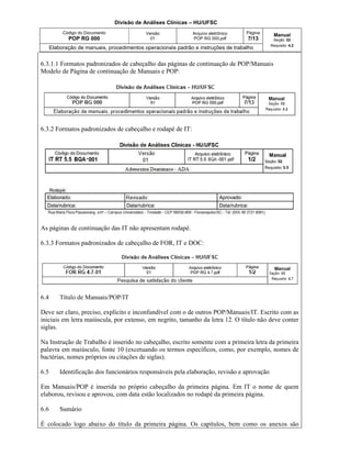 Divisão de Análises Clínicas – HU/UFSC
Código do Documento
POP RG 000
Versão
01
Arquivo eletrônico
POP RG 000.pdf
Página
7/13
Manual
Seção: 02
Requisito: 4.2
Elaboração de manuais, procedimentos operacionais padrão e instruções de trabalho
6.3.1.1 Formatos padronizados de cabeçalho das páginas de continuação de POP/Manuais
Modelo de Página de continuação de Manuais e POP:
6.3.2 Formatos padronizados de cabeçalho e rodapé de IT:
As páginas de continuação das IT não apresentam rodapé.
6.3.3 Formatos padronizados de cabeçalho de FOR, IT e DOC:
6.4 Título de Manuais/POP/IT
Deve ser claro, preciso, explícito e inconfundível com o de outros POP/Manuais/IT. Escrito com as
iniciais em letra maiúscula, por extenso, em negrito, tamanho da letra 12. O título não deve conter
siglas.
Na Instrução de Trabalho é inserido no cabeçalho, escrito somente com a primeira letra da primeira
palavra em maiúsculo, fonte 10 (excetuando os termos específicos, como, por exemplo, nomes de
bactérias, nomes próprios ou citações de siglas).
6.5 Identificação dos funcionários responsáveis pela elaboração, revisão e aprovação
Em Manuais/POP é inserida no próprio cabeçalho da primeira página. Em IT o nome de quem
elaborou, revisou e aprovou, com data estão localizados no rodapé da primeira página.
6.6 Sumário
É colocado logo abaixo do título da primeira página. Os capítulos, bem como os anexos são
 