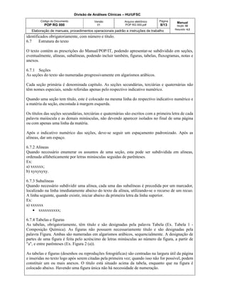 Divisão de Análises Clínicas – HU/UFSC
Código do Documento
POP RG 000
Versão
01
Arquivo eletrônico
POP RG 000.pdf
Página
8/13
Manual
Seção: 02
Requisito: 4.2
Elaboração de manuais, procedimentos operacionais padrão e instruções de trabalho
identificados obrigatoriamente, com número e título.
6.7 Estrutura do texto
O texto contém as prescrições do Manual/POP/IT, podendo apresentar-se subdividido em seções,
eventualmente, alíneas, subalíneas, podendo incluir também, figuras, tabelas, fluxogramas, notas e
anexos.
6.7.1 Seções
As seções do texto são numeradas progressivamente em algarismos arábicos.
Cada seção primária é denominada capítulo. As seções secundárias, terciárias e quaternárias não
têm nomes especiais, sendo referidas apenas pelo respectivo indicativo numérico.
Quando uma seção tem título, este é colocado na mesma linha do respectivo indicativo numérico e
a matéria da seção, encostada à margem esquerda.
Os títulos das seções secundárias, terciárias e quaternárias são escritos com a primeira letra de cada
palavra maiúscula e as demais minúsculas, não devendo aparecer isolados no final de uma página
ou com apenas uma linha da matéria.
Após o indicativo numérico das seções, deve-se seguir um espaçamento padronizado. Após as
alíneas, dar um espaço.
6.7.2 Alíneas
Quando necessário enumerar os assuntos de uma seção, esta pode ser subdividida em alíneas,
ordenada alfabeticamente por letras minúsculas seguidas de parênteses.
Ex:
a) xxxxxx;
b) xyxyxyxy.
6.7.3 Subalíneas
Quando necessário subdividir uma alínea, cada uma das subalíneas é precedida por um marcador,
localizado na linha imediatamente abaixo do texto da alínea, utilizando-se o recurso de um recuo.
A linha seguinte, quando existir, iniciar abaixo da primeira letra da linha superior.
Ex:
a) xxxxxx
 xxxxxxxxxx;
6.7.4 Tabelas e figuras
As tabelas, obrigatoriamente, têm título e são designadas pela palavra Tabela (Ex. Tabela 1 -
Composição Química). As figuras não possuem necessariamente título e são designadas pela
palavra Figura. Ambas são numeradas em algarismos arábicos, sequencialmente. A designação de
partes de uma figura é feita pelo acréscimo de letras minúsculas ao número da figura, a partir de
"a", e entre parênteses (Ex. Figura 2 (a)).
As tabelas e figuras (desenhos ou reproduções fotográficas) são centradas na largura útil da página
e inseridas no texto logo após serem citadas pela primeira vez; quando isso não for possível, podem
constituir um ou mais anexos. O título está situado acima da tabela, enquanto que na figura é
colocado abaixo. Havendo uma figura única não há necessidade de numeração.
 