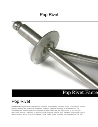 Pop Rivet
Pop Rivet
Pop rivets is a permanent mechanical fastener. Before being installed, a rivet consists of a smooth
cylindrical shaft with a head on one finish. The end opposite to the top is termed the tail. On
installation the rivet is placed in a punched or drilled hole, and the tail is upset, or bucked (i.e.,
deformed), so that it expands to regarding one.times the original shaft diameter, holding the rivet in
place. In other words, pounding creates a new “head” on the opposite end by smashing the “tail”
 