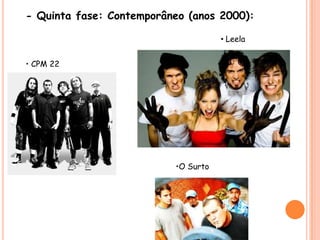 - Quinta fase: Contemporâneo (anos 2000):• Leela• CPM 22•O Surto