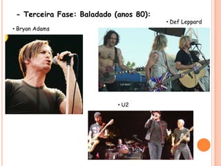 - Terceira Fase: Baladado (anos 80):• DefLeppard• Bryan Adams• U2