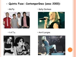 - Quinta Fase: Contemporâneo (anos 2000):• McFly• Kelly Clarkson• t.A.T.u.• Avril Lavigne