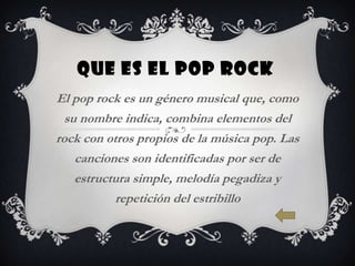 QUE ES EL POP ROCK
El pop rock es un género musical que, como
  su nombre indica, combina elementos del
rock con otros propios de la música pop. Las
    canciones son identificadas por ser de
    estructura simple, melodía pegadiza y
           repetición del estribillo
 