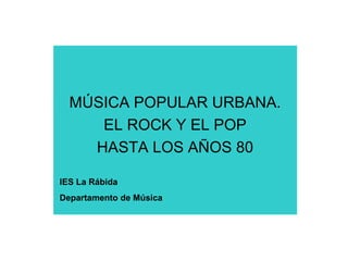 MÚSICA POPULAR URBANA.
EL ROCK Y EL POP
HASTA LOS AÑOS 80
IES La Rábida
Departamento de Música
 