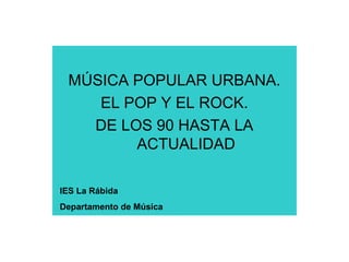 MÚSICA POPULAR URBANA.
EL POP Y EL ROCK.
DE LOS 90 HASTA LA
ACTUALIDAD
IES La Rábida
Departamento de Música
 