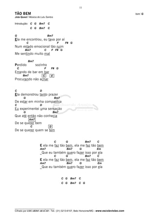 __________________________________
Cifrado por EDUARDO ARAÚJO - Tel.: (31) 3213-6107, Belo Horizonte/MG - www.escolaviolao.com
11
TÃO BEM tom: G
Jota Quest / Música de Lulu Santos
Introdução: C G Bm7 C
C G Bm7 C
G Bm7
Ela me encontrou, eu tava por aí
C F F# G
Num estado emocional tão ruim
Bm7 C F F# G
Me sentindo muito mal
Bm7
Perdido sozinho
C F F# G
Errando de bar em bar
Bm7
Procurando não achar
C D
Ela demonstrou tanto prazer
G Bm7
De estar em minha companhia
C D
Eu experimentei uma sensação
G Bm7
Que até então não conhecia
De se querer bem
C
De se querer quem se tem
C G Bm7 C
E ela me faz tão bem, ela me faz tão bem
Am7 Bm7 G Em
_Que eu também quero fazer isso por ela
C G Bm7 C
E ela me faz tão bem, ela me faz tão bem
Am7 Bm7 G Em
_Que eu também quero fazer isso por ela
C G Bm7 C
C G Bm7 C G
C E
Am7
D
 