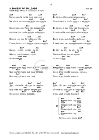 __________________________________
Cifrado por EDUARDO ARAÚJO - Tel.: (31) 3213-6107, Belo Horizonte/MG - www.escolaviolao.com
15
3X
A SOMBRA DA MALDADE tom: Em
Cidade Negra / Música de Toni Garrido e Da Gama
Em7 Em7 Am7
Eu sei que ela nunca mais apareceu
Am7 Em7
Na minha vida minha mente, novamente
Em7 Am7
Eu sei que o que ficou não desapareceu
Bm7 Em7
A minha vida muda sempre lentamente
Em7 Am7
Como a lua, que da voltas pelo céu
Am7 Em7
E mexe, tanto com o presente quanto o ausente
Em7 Am7
Eu sei, eu sei, eu sei, eu sei
Bm7
Não sou vidente mas sei o rumo
Em7 Em7
do seu coração
Bm7 Am7 Bm7
Permita que o amor invada sua casa, coração
Am7 Bm7
Que o amor invada sua casa, coração
Am7
Que o amor invada sua casa
Em7 Em7 Am7
Saia, não vaia, não caia na navalha
Am7 Em7
Que corta a tua carne e sangra tudo
Em7 Am7 Bm7
O que você precisa descobrir
Em7 Em7 Am7
Eu sei que ela nunca mais apareceu
Am7 Em7
Na minha vida minha mente, novamente
Em7 Am7
Eu sei que o que ficou não desapareceu
Bm7 Em7
A minha vida muda sempre lentamente
Em7 Am7
Como a lua, que da voltas pelo céu
Am7 Em7
E mexe, tanto com o presente quanto o ausente
Em7 Am7
Eu sei, eu sei, eu sei, eu sei
Bm7
Não sou vidente mas sei o rumo
Em7 Em7
do seu coração
Bm7 Am7 Bm7
Permita que o amor invada sua casa, coração
Am7 Bm7
Que o amor invada sua casa, coração
Am7
Que o amor invada sua casa
Em7 Em7 Am7
Saia, não vaia, não caia na navalha
Am7 Em7
Que corta a tua carne e sangra tudo
Em7 Am7 Bm7
O que você precisa descobrir
Em7 Em7
Please don’t stop now
Am7 Am7
Please don’t stop now
Em7 Em7
Please don’t stop now
Am7 Bm7
Please don’t stop
Terminar com o acorde Em7
 