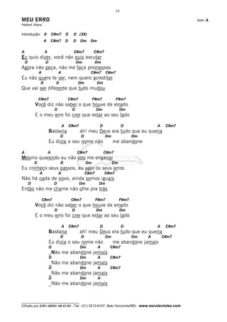 __________________________________
Cifrado por EDUARDO ARAÚJO - Tel.: (31) 3213-6107, Belo Horizonte/MG - www.escolaviolao.com
19
MEU ERRO tom: A
Hebert Viana
Introdução: A C#m7 D D (3X)
A C#m7 D D Dm Dm
A A C#m7 C#m7
Eu quis dizer, você não quis escutar
D D Dm Dm
Agora não peça, não me faça promessas
A A C#m7 C#m7
Eu não quero te ver, nem quero acreditar
D D Dm Dm
Que vai ser diferente que tudo mudou
C#m7 C#m7 F#m7 F#m7
Você diz não saber o que houve de errado
D D Dm Dm
E o meu erro foi crer que estar ao seu lado
A C#m7 D D A C#m7
Bastaria ah! meu Deus era tudo que eu queria
D D Dm Dm
Eu dizia o seu nome não me abandone
A A C#m7 C#m7
Mesmo querendo eu não vou me enganar
D D Dm Dm
Eu conheço seus passos, eu vejo os seus erros
A A C#m7 C#m7
Não há nada de novo, ainda somos iguais
D D Dm Dm
Então não me chame não olhe pra trás
C#m7 C#m7 F#m7 F#m7
Você diz não saber o que houve de errado
D D Dm Dm
E o meu erro foi crer que estar ao seu lado
A C#m7 D D A C#m7
Bastaria ah! meu Deus era tudo que eu queria
D D Dm Dm A C#m7
Eu dizia o seu nome não me abandone jamais
D Dm A C#m7
_Não me abandone jamais
D Dm A C#m7
_Não me abandone jamais
D Dm A C#m7
_Não me abandone jamais
D Dm A
_Não me abandone jamais
 