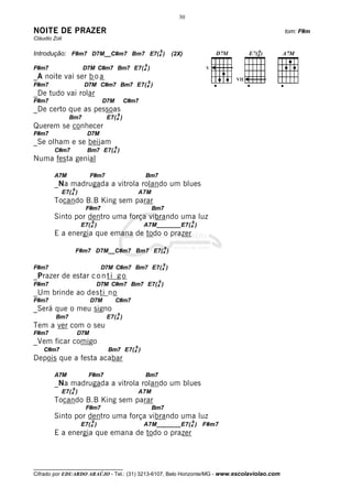 __________________________________
Cifrado por EDUARDO ARAÚJO - Tel.: (31) 3213-6107, Belo Horizonte/MG - www.escolaviolao.com
30
NOITE DE PRAZER tom: F#m
Cláudio Zoli
Introdução: F#m7 D7M__C#m7 Bm7 E7(4
9
) (2X)
F#m7 D7M C#m7 Bm7 E7(4
9
)
_A noite vai ser b o a
F#m7 D7M C#m7 Bm7 E7(4
9
)
_De tudo vai rolar
F#m7 D7M C#m7
_De certo que as pessoas
Bm7 E7(4
9
)
Querem se conhecer
F#m7 D7M
_Se olham e se beijam
C#m7 Bm7 E7(4
9
)
Numa festa genial
A7M F#m7 Bm7
_Na madrugada a vitrola rolando um blues
E7(4
9
) A7M
Tocando B.B King sem parar
F#m7 Bm7
Sinto por dentro uma força vibrando uma luz
E7(4
9
) A7M_______E7(4
9
)
E a energia que emana de todo o prazer
F#m7 D7M__C#m7 Bm7 E7(4
9
)
F#m7 D7M C#m7 Bm7 E7(4
9
)
_Prazer de estar c o n t i g o
F#m7 D7M C#m7 Bm7 E7(4
9
)
_Um brinde ao desti no
F#m7 D7M C#m7
_Será que o meu signo
Bm7 E7(4
9
)
Tem a ver com o seu
F#m7 D7M
_Vem ficar comigo
C#m7 Bm7 E7(4
9
)
Depois que a festa acabar
A7M F#m7 Bm7
_Na madrugada a vitrola rolando um blues
E7(4
9
) A7M
Tocando B.B King sem parar
F#m7 Bm7
Sinto por dentro uma força vibrando uma luz
E7(4
9
) A7M_______E7(4
9
) F#m7
E a energia que emana de todo o prazer
VII
 