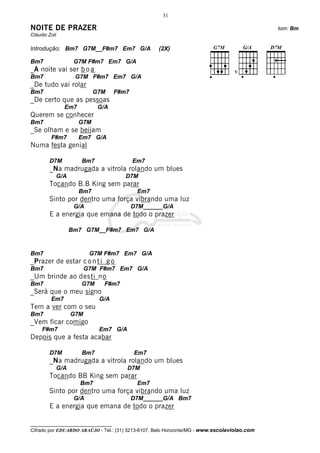 __________________________________
Cifrado por EDUARDO ARAÚJO - Tel.: (31) 3213-6107, Belo Horizonte/MG - www.escolaviolao.com
31
NOITE DE PRAZER tom: Bm
Cláudio Zoli
Introdução: Bm7 G7M__F#m7 Em7 G/A (2X)
Bm7 G7M F#m7 Em7 G/A
_A noite vai ser b o a
Bm7 G7M F#m7 Em7 G/A
_De tudo vai rolar
Bm7 G7M F#m7
_De certo que as pessoas
Em7 G/A
Querem se conhecer
Bm7 G7M
_Se olham e se beijam
F#m7 Em7 G/A
Numa festa genial
D7M Bm7 Em7
_Na madrugada a vitrola rolando um blues
G/A D7M
Tocando B.B King sem parar
Bm7 Em7
Sinto por dentro uma força vibrando uma luz
G/A D7M______G/A
E a energia que emana de todo o prazer
Bm7 G7M__F#m7 Em7 G/A
Bm7 G7M F#m7 Em7 G/A
_Prazer de estar c o n t i g o
Bm7 G7M F#m7 Em7 G/A
_Um brinde ao desti no
Bm7 G7M F#m7
_Será que o meu signo
Em7 G/A
Tem a ver com o seu
Bm7 G7M
_Vem ficar comigo
F#m7 Em7 G/A
Depois que a festa acabar
D7M Bm7 Em7
_Na madrugada a vitrola rolando um blues
G/A D7M
Tocando BB King sem parar
Bm7 Em7
Sinto por dentro uma força vibrando uma luz
G/A D7M______G/A Bm7
E a energia que emana de todo o prazer
 