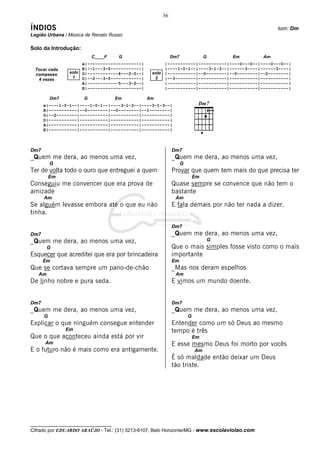 __________________________________
Cifrado por EDUARDO ARAÚJO - Tel.: (31) 3213-6107, Belo Horizonte/MG - www.escolaviolao.com
36
ÍNDIOS tom: Dm
Legião Urbana / Música de Renato Russo
Solo da Introdução:
C____F G Dm7 G Em Am
e|---------------------| |-----------|-----------|----0---0--|----0---0--|
B|--1---3-5------------| |----1-0-1--|----3-1-3--|------3----|------3----|
G|------------4---2-0--| |-----------|--0--------|--0--------|--2--------|
D|--2---3-5------------| |--3--------|-----------|-----------|-----------|
A|------------5---3-2--| |-----------|-----------|-----------|-----------|
E|---------------------| |-----------|-----------|-----------|-----------|
Dm7 G Em Am
e|----1-0-1--|----1-0-1--|----3-1-3--|----3-1-3--|
B|-----------|--0--------|--0--------|--1--------|
G|--2--------|-----------|-----------|-----------|
D|-----------|-----------|-----------|-----------|
A|-----------|-----------|-----------|-----------|
E|-----------|-----------|-----------|-----------|
Dm7
_Quem me dera, ao menos uma vez,
G
Ter de volta todo o ouro que entreguei a quem
Em
Conseguiu me convencer que era prova de
amizade
Am
Se alguém levasse embora até o que eu não
tinha.
Dm7
_Quem me dera, ao menos uma vez,
G
Esquecer que acreditei que era por brincadeira
Em
Que se cortava sempre um pano-de-chão
Am
De linho nobre e pura seda.
Dm7
_Quem me dera, ao menos uma vez,
G
Explicar o que ninguém consegue entender
Em
Que o que aconteceu ainda está por vir
Am
E o futuro não é mais como era antigamente.
Dm7
_Quem me dera, ao menos uma vez,
G
Provar que quem tem mais do que precisa ter
Em
Quase sempre se convence que não tem o
bastante
Am
E fala demais por não ter nada a dizer.
Dm7
_Quem me dera, ao menos uma vez,
G
Que o mais simples fosse visto como o mais
importante
Em
_Mas nos deram espelhos
Am
E vimos um mundo doente.
Dm7
_Quem me dera, ao menos uma vez,
G
Entender como um só Deus ao mesmo
tempo é três
Em
E esse mesmo Deus foi morto por vocês
Am
É só maldade então deixar um Deus
tão triste.
Tocar cada
compasso
4 vezes
solo
1
solo
2
 