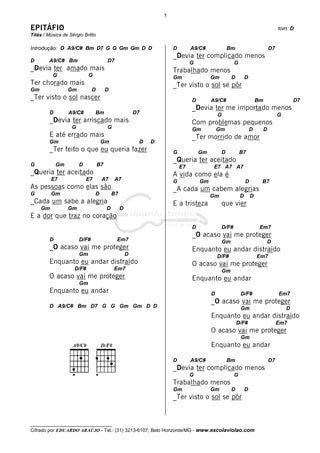 __________________________________
Cifrado por EDUARDO ARAÚJO - Tel.: (31) 3213-6107, Belo Horizonte/MG - www.escolaviolao.com
5
EPITÁFIO tom: D
Titãs / Música de Sérgio Britto
Introdução: D A9/C# Bm D7 G G Gm Gm D D
D A9/C# Bm D7
_Devia ter amado mais
G G
Ter chorado mais
Gm Gm D D
_Ter visto o sol nascer
D A9/C# Bm D7
_Devia ter arriscado mais
G G
E até errado mais
Gm Gm D D
_Ter feito o que eu queria fazer
G Gm D B7
_Queria ter aceitado
E7 E7 A7 A7
As pessoas como elas são
G Gm D B7
_Cada um sabe a alegria
Gm Gm D D
E a dor que traz no coração
D D/F# Em7
_O acaso vai me proteger
Gm D
Enquanto eu andar distraído
D/F# Em7
O acaso vai me proteger
Gm
Enquanto eu andar
D A9/C# Bm D7 G G Gm Gm D D
D A9/C# Bm D7
_Devia ter complicado menos
G G
Trabalhado menos
Gm Gm D D
_Ter visto o sol se pôr
D A9/C# Bm D7
_Devia ter me importado menos
G G
Com problemas pequenos
Gm Gm D D
_Ter morrido de amor
G Gm D B7
_Queria ter aceitado
E7 E7 A7 A7
A vida como ela é
G Gm D B7
_A cada um cabem alegrias
Gm D D
E a tristeza que vier
D D/F# Em7
_O acaso vai me proteger
Gm D
Enquanto eu andar distraído
D/F# Em7
O acaso vai me proteger
Gm
Enquanto eu andar
D D/F# Em7
_O acaso vai me proteger
Gm D
Enquanto eu andar distraído
D/F# Em7
O acaso vai me proteger
Gm
Enquanto eu andar
D A9/C# Bm D7
_Devia ter complicado menos
G G
Trabalhado menos
Gm Gm D D
_Ter visto o sol se pôr
 