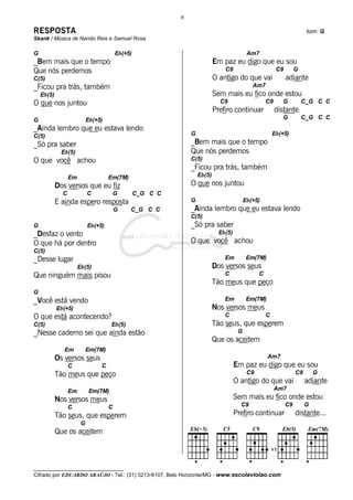 __________________________________
Cifrado por EDUARDO ARAÚJO - Tel.: (31) 3213-6107, Belo Horizonte/MG - www.escolaviolao.com
6
RESPOSTA tom: G
Skank / Música de Nando Reis e Samuel Rosa
G Eb(+5)
_Bem mais que o tempo
Que nós perdemos
C(5)
_Ficou pra trás, também
Eb(5)
O que nos juntou
G Eb(+5)
_Ainda lembro que eu estava lendo
C(5)
_Só pra saber
Eb(5)
O que você achou
Em Em(7M)
Dos versos que eu fiz
C C G C_G C C
E ainda espero resposta
G C_G C C
G Eb(+5)
_Desfaz o vento
O que há por dentro
C(5)
_Desse lugar
Eb(5)
Que ninguém mais pisou
G
_Você está vendo
Eb(+5)
O que está acontecendo?
C(5) Eb(5)
_Nesse caderno sei que ainda estão
Em Em(7M)
Os versos seus
C C
Tão meus que peço
Em Em(7M)
Nos versos meus
C C
Tão seus, que esperem
G
Que os aceitem
Am7
Em paz eu digo que eu sou
C9 C9 G
O antigo do que vai adiante
Am7
Sem mais eu fico onde estou
C9 C9 G C_G C C
Prefiro continuar distante
G C_G C C
G Eb(+5)
_Bem mais que o tempo
Que nós perdemos
C(5)
_Ficou pra trás, também
Eb(5)
O que nos juntou
G Eb(+5)
_Ainda lembro que eu estava lendo
C(5)
_Só pra saber
Eb(5)
O que você achou
Em Em(7M)
Dos versos seus
C C
Tão meus que peço
Em Em(7M)
Nos versos meus
C C
Tão seus, que esperem
G
Que os aceitem
Am7
Em paz eu digo que eu sou
C9 C9 G
O antigo do que vai adiante
Am7
Sem mais eu fico onde estou
C9 C9 G
Prefiro continuar distante...
 