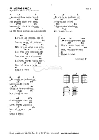 __________________________________
Cifrado por EDUARDO ARAÚJO - Tel.: (31) 3213-6107, Belo Horizonte/MG - www.escolaviolao.com
8
3x
PRIMEIROS ERROS tom: D
Capital Inicial / Música de Kiko Zambianchi
D A/D D
_Meu caminho é cada manhã
A/D Bm
Não procure saber onde estou
B7(4
9
) Bm
Meu destino não é de ninguém
A7(4) D
Eu não deixo os meus passos no chão
A/D D
Se você não entende, não vê
A/D Bm
Se não me vê, não entende
B7(4
9
) Bm
Não procure saber onde estou
B7(4
9
) G7M
Se o meu jeito te surpreende
A/D G7M
Se o meu corpo virasse sol
A/D Em
Se minha mente virasse sol
E4 Em
Mas, só chove e chove
E4
Chove e chove
D A/D D
_Se um dia eu pudesse ver
A/D Bm
Meu passado inteiro
B7(4
9
) Bm
E fizesse parar de chover
B7(4
9
) G7M
Nos primeiros erros
A/D G7M
O meu corpo viraria sol
A/D Em
Minha mente viraria sol
E4 Em
Mas, só chove e chove
E4
Chove e chove
D A/D D
_Se um dia eu pudesse ver
A/D Bm
Meu passado inteiro
B7(4
9
) Bm
E fizesse parar de chover
B7(4
9
)
Nos primeiros erros
G7M A/D G7M
_O meu corpo viraria sol
A/D Em
Minha mente viraria sol
E4 Em
Mas, só chove e chove
E4
Chove e chove
Termina com D
 
