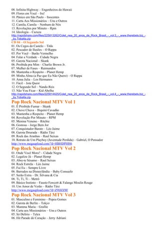 08. Infinita Highway – Engenheiros do Hawaii
09. Flores em Você – Ira!
10. Pânico em São Paulo – Inocentes
11. Carta Aos Missionários – Uns e Outros
12. Camila, Camila – Nenhum de Nós
13. Revoluções por Minuto – Rpm
14. Ideologia – Cazuza
http://rapidshare.com/files/225813262/Colet_nea_20_anos_de_Rock_Brasil_-_vol.3_-_www.therebels.biz_-
_by.Tobatta.zip
CD 04 – O Segundo Sol
01. Os Cegos do Castelo – Titãs
02. Pescador de Ilusões – O Rappa
03. Por Você – Barão Vermelho
04. Falar a Verdade – Cidade Negra
05. Garota Nacional – Skank
06. Proibida pra Mim – Charlie Brown Jr.
07. Mulher de Fases – Raimundos
08. Mantenha o Respeito – Planet Hemp
09. Minha Alma (a Paz que Eu Não Quero) – O Rappa
10. Anna Julia – Los Hermanos
11. Fácil – Jota Quest
12. O Segundo Sol – Nando Reis
13. Não Vou Ficar – Kid Abelha
http://rapidshare.com/files/225814425/Colet_nea_20_anos_de_Rock_Brasil_-_vol.4_-_www.therebels.biz_-
_by.Tobatta.zip
Pop Rock Nacional MTV Vol 1
01. É Proibido Fumar – Skank
02. Chove Chuva – Biquíni Cavadão
03. Mantenha o Respeito – Planet Hemp
04. Revolução Por Minuto – RPM
05. Menina Veneno – Ritchie
06. Gostosa – Jorge Bem Jor
07. Conquistador Barato – Léo Jaime
08. Garota Dourada – Rádio Táxi
09. Rock das Aranhas – Raul Seixas
10. Retrato de Um Playboy (Juventude Perdida) – Gabriel, O Pensador
http://www.megaupload.com/?d=HBHDPHH6
Pop Rock Nacional MTV Vol 2
01. Onde Você Mora? – Cidade Negra
02. Legalize Já – Planet Hemp
03. Abre-te Sésamo – Raul Seixas
04. Rock Estrela – Léo Jaime
05. Fui Eu – Sempre Livre
06. Barrados na Disneylândia – Baby Consuelo
07. Serão Extra – Dr. Silvana & Cia
08. Ti, Ti, Ti – Metrô
09. Básico Instinto – Fausto Fawcett & Falange Moulin Rouge
10. Um Amor de Verão – Rádio Táxi
http://www.megaupload.com/?d=Z9IJZZ8F
Pop Rock Nacional MTV Vol 3
01. Masculino e Feminino – Pepeu Gomes
02. Garota de Berlin – Tokyo
03. Mamma Maria – Grafite
04. Carta aos Missionários – Uns e Outros
05. Só Delírio – Telex
06. Hit Parade do Coração – Jerry Adriani
 