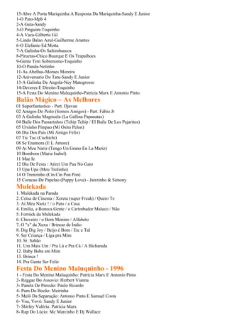15-Abre A Porta Mariquinha A Resposta Da Mariquinha-Sandy E Junior
1-O Pato-Mpb 4
2-A Gata-Sandy
3-O Pinguim-Toquinho
4-A Vaca-Gilberto Gil
5-Lindo Balao Azul-Guilherme Arantes
6-O Elefante-Ed Motta
7-A Galinha-Os Saltimbancos
8-Piruetas-Chico Buarque E Os Trapalhoes
9-Gente Tem Sobrenome-Toquinho
10-O Panda-Netinho
11-As Abelhas-Moraes Moreira
12-Aniversario Do Tatu-Sandy E Junior
13-A Galinha De Angola-Ney Matogrosso
14-Deveres E Direito-Toquinho
15-A Festa Do Menino Maluquinho-Patricia Marx E Antonio Pinto
Balão Mágico – As Melhores
01 Superfantastico - Part. Djavan
02 Amigos Do Peito (Somos Amigos) - Part. Fábio Jr
03 A Galinha Magricela (La Gallina Papanatas)
04 Baile Dos Passarinhos (Tchip Tchip / El Baile De Los Pajaritos)
05 Ursinho Pimpao (Mi Osito Pelon)
06 Dia Dos Pais (Mi Amigo Felix)
07 Tic Tac (Cuchichi)
08 Se Enamora (E L Amore)
09 Ai Meu Nariz (Tengo Un Grano En La Mariz)
10 Bombom (Maria Isabel)
11 Mae Ie
12 Dia De Festa / Atirei Um Pau No Gato
13 Upa Upa (Meu Trolinho)
14 O Trenzinho (Cin Cin Pon Pon)
15 Coracao De Papelao (Puppy Love) - Jairzinho & Simony
Mulekada
1. Mulekada na Parada
2. Coisa de Cinema / Xereta (super Freak) / Quero Te
3. Ai Meu Nariz ! / o Pato / a Casa
4. Emília, a Boneca Gente / o Carimbador Maluco / Não
5. Forróck da Mulekada
6. Chuveiro / o Bom Menino / Alfabeto
7. O "x" da Xuxa / Brincar de Índio
8. Dig Dig Joy / Beijo é Bom / Etc e Tal
9. Ser Criança / Liga pra Mim
10. Sr. Sabão
11. Um Mais Um / Pra Lá e Pra Cá / A Bicharada
12. Baby Baba em Mim
13. Brinca !
14. Pra Gente Ser Feliz
Festa Do Menino Maluquinho - 1996
1 - Festa Do Menino Maluquinho: Patrícia Marx E Antonio Pinto
2- Reggae Do Assovio: Herbert Vianna
3- Panela De Pressão: Paulo Ricardo
4- Pum Do Bocão: Meirinha
5- Melô Da Separação: Antonio Pinto E Samuel Costa
6- Voa, Vovó: Sandy E Junior
7- Shirley Valéria: Patrícia Marx
8- Rap Do Lúcio: Mc Marcinho E Dj Wallace
 