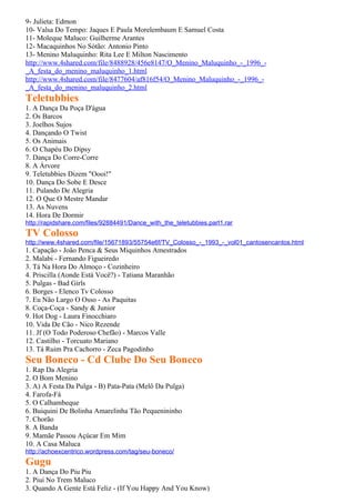 9- Julieta: Edmon
10- Valsa Do Tempo: Jaques E Paula Morelembaum E Samuel Costa
11- Moleque Maluco: Guilherme Arantes
12- Macaquinhos No Sótão: Antonio Pinto
13- Menino Maluquinho: Rita Lee E Milton Nascimento
http://www.4shared.com/file/8488928/456e8147/O_Menino_Maluquinho_-_1996_-
_A_festa_do_menino_maluquinho_1.html
http://www.4shared.com/file/8477604/af816f54/O_Menino_Maluquinho_-_1996_-
_A_festa_do_menino_maluquinho_2.html
Teletubbies
1. A Dança Da Poça D'água
2. Os Barcos
3. Joelhos Sujos
4. Dançando O Twist
5. Os Animais
6. O Chapéu Do Dipsy
7. Dança Do Corre-Corre
8. A Árvore
9. Teletubbies Dizem "Oooi!"
10. Dança Do Sobe E Desce
11. Pulando De Alegria
12. O Que O Mestre Mandar
13. As Nuvens
14. Hora De Dormir
http://rapidshare.com/files/92884491/Dance_with_the_teletubbies.part1.rar
TV Colosso
http://www.4shared.com/file/15671893/55754e6f/TV_Colosso_-_1993_-_vol01_cantosencantos.html
1. Capação - João Penca & Seus Miquinhos Amestrados
2. Malabi - Fernando Figueiredo
3. Tá Na Hora Do Almoço - Cozinheiro
4. Priscilla (Aonde Está Você?) - Tatiana Maranhão
5. Pulgas - Bad Girls
6. Borges - Elenco Tv Colosso
7. Eu Não Largo O Osso - As Paquitas
8. Coça-Coça - Sandy & Junior
9. Hot Dog - Laura Finocchiaro
10. Vida De Cão - Nico Rezende
11. Jf (O Todo Poderoso Chefão) - Marcos Valle
12. Castilho - Torcuato Mariano
13. Tá Ruim Pra Cachorro - Zeca Pagodinho
Seu Boneco - Cd Clube Do Seu Boneco
1. Rap Da Alegria
2. O Bom Menino
3. A) A Festa Da Pulga - B) Pata-Pata (Melô Da Pulga)
4. Farofa-Fá
5. O Calhambeque
6. Buiquini De Bolinha Amarelinha Tão Pequenininho
7. Chorão
8. A Banda
9. Mamãe Passou Açúcar Em Mim
10. A Casa Maluca
http://achoexcentrico.wordpress.com/tag/seu-boneco/
Gugu
1. A Dança Do Piu Piu
2. Piuí No Trem Maluco
3. Quando A Gente Está Feliz - (If You Happy And You Know)
 