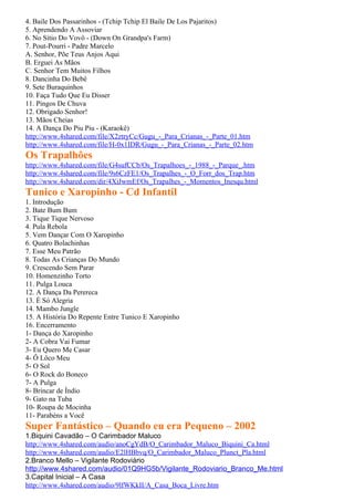 4. Baile Dos Passarinhos - (Tchip Tchip El Baile De Los Pajaritos)
5. Aprendendo A Assoviar
6. No Sítio Do Vovô - (Down On Grandpa's Farm)
7. Pout-Pourri - Padre Marcelo
A. Senhor, Põe Teus Anjos Aqui
B. Erguei As Mãos
C. Senhor Tem Muitos Filhos
8. Dancinha Do Bebê
9. Sete Buraquinhos
10. Faça Tudo Que Eu Disser
11. Pingos De Chuva
12. Obrigado Senhor!
13. Mãos Cheias
14. A Dança Do Piu Piu - (Karaokê)
http://www.4shared.com/file/X2ztryCc/Gugu_-_Para_Crianas_-_Parte_01.htm
http://www.4shared.com/file/H-0x1IDR/Gugu_-_Para_Crianas_-_Parte_02.htm
Os Trapalhões
http://www.4shared.com/file/G4sufCCb/Os_Trapalhoes_-_1988_-_Parque_.htm
http://www.4shared.com/file/9s6CzFE1/Os_Trapalhes_-_O_Forr_dos_Trap.htm
http://www.4shared.com/dir/4XiJwmEf/Os_Trapalhes_-_Momentos_Inesqu.html
Tunico e Xaropinho - Cd Infantil
1. Introdução
2. Bate Bum Bum
3. Tique Tique Nervoso
4. Pula Rebola
5. Vem Dançar Com O Xaropinho
6. Quatro Bolachinhas
7. Esse Meu Patrão
8. Todas As Crianças Do Mundo
9. Crescendo Sem Parar
10. Homenzinho Torto
11. Pulga Louca
12. A Dança Da Perereca
13. É Só Alegria
14. Mambo Jungle
15. A História Do Repente Entre Tunico E Xaropinho
16. Encerramento
1- Dança do Xaropinho
2- A Cobra Vai Fumar
3- Eu Quero Me Casar
4- Ô Lôco Meu
5- O Sol
6- O Rock do Boneco
7- A Pulga
8- Brincar de Índio
9- Gato na Tuba
10- Roupa de Mocinha
11- Parabéns a Você
Super Fantástico – Quando eu era Pequeno – 2002
1.Biquini Cavadão – O Carimbador Maluco
http://www.4shared.com/audio/anoCgYdB/O_Carimbador_Maluco_Biquini_Ca.html
http://www.4shared.com/audio/E2lHBbvq/O_Carimbador_Maluco_Plunct_Pla.html
2.Branco Mello – Vigilante Rodoviário
http://www.4shared.com/audio/01Q9HG5b/Vigilante_Rodoviario_Branco_Me.html
3.Capital Inicial – A Casa
http://www.4shared.com/audio/9lfWKkII/A_Casa_Boca_Livre.htm
 