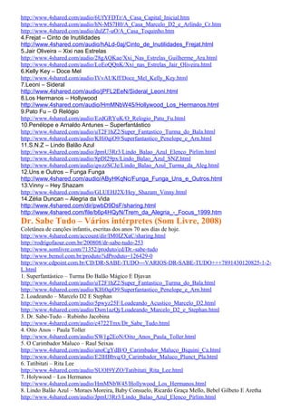 http://www.4shared.com/audio/6UfYFDTr/A_Casa_Capital_Inicial.htm
http://www.4shared.com/audio/hN-MS7H0/A_Casa_Marcelo_D2_e_Arlindo_Cr.htm
http://www.4shared.com/audio/dulZ7-uO/A_Casa_Toquinho.htm
4.Frejat – Cinto de Inutilidades
http://www.4shared.com/audio/hALd-0aj/Cinto_de_Inutilidades_Frejat.html
5.Jair Oliveira – Xixi nas Estrelas
http://www.4shared.com/audio/28gAQKae/Xxi_Nas_Estrelas_Guilherme_Ara.html
http://www.4shared.com/audio/LoEoQQnK/Xxi_nas_Estrelas_Jair_Oliveira.html
6.Kelly Key – Doce Mel
http://www.4shared.com/audio/IVvAUKff/Doce_Mel_Kelly_Key.html
7.Leoni – Sideral
http://www.4shared.com/audio/jPFL2EeN/Sideral_Leoni.html
8.Los Hermanos – Hollywood
http://www.4shared.com/audio/HmMNbW45/Hollywood_Los_Hermanos.html
9.Pato Fu – O Relógio
http://www.4shared.com/audio/EzdGRYuK/O_Relogio_Patu_Fu.html
10.Penélope e Arnaldo Antunes – Superfantástico
http://www.4shared.com/audio/uT2F1hZ2/Super_Fantastico_Turma_do_Bala.html
http://www.4shared.com/audio/KHi0qiO9/Superfantastico_Penelope_e_Arn.html
11.S.N.Z – Lindo Balão Azul
http://www.4shared.com/audio/JpmU3Rr3/Lindo_Balao_Azul_Elenco_Pirlim.html
http://www.4shared.com/audio/8pDl29px/Lindo_Balao_Azul_SNZ.html
http://www.4shared.com/audio/qwzzSCJe/Lindo_Balao_Azul_Turma_da_Aleg.html
12.Uns e Outros – Funga Funga
http://www.4shared.com/audio/AByHKqNc/Funga_Funga_Uns_e_Outros.html
13.Vinny – Hey Shazam
http://www.4shared.com/audio/GLUEHJ2X/Hey_Shazam_Vinny.html
14.Zélia Duncan – Alegria da Vida
http://www.4shared.com/dir/pwbD9DsF/sharing.html
http://www.4shared.com/file/b6p4HQyN/Trem_da_Alegria_-_Focus_1999.htm
Dr. Sabe Tudo – Vários intérpretes (Som Livre, 2008)
Coletânea de canções infantis, escritas dos anos 70 aos dias de hoje.
http://www.4shared.com/account/dir/IM0IZXaC/sharing.html
http://rodrigofaour.com.br/200808/dr-sabe-tudo-253
http://www.somlivre.com/?1352/produto/cd/Dr.-sabe-tudo
http://www.bemol.com.br/produto?idProduto=126429-0
http://www.cdpoint.com.br/CD/DR-SABE-TUDO---VARIOS-DR-SABE-TUDO+++7891430120825-1-2-
L.html
1. Superfantástico – Turma Do Balão Mágico E Djavan
http://www.4shared.com/audio/uT2F1hZ2/Super_Fantastico_Turma_do_Bala.html
http://www.4shared.com/audio/KHi0qiO9/Superfantastico_Penelope_e_Arn.html
2. Loadeando – Marcelo D2 E Stephan
http://www.4shared.com/audio/5pwyz25F/Loadeando_Acustico_Marcelo_D2.html
http://www.4shared.com/audio/Dsm1azQj/Loadeando_Marcelo_D2_e_Stephan.html
3. Dr. Sabe-Tudo – Rubinho Jacobina
http://www.4shared.com/audio/c4722Tmx/Dr_Sabe_Tudo.html
4. Oito Anos – Paula Toller
http://www.4shared.com/audio/SW1g2EoN/Oito_Anos_Paula_Toller.html
5. O Carimbador Maluco – Raul Seixas
http://www.4shared.com/audio/anoCgYdB/O_Carimbador_Maluco_Biquini_Ca.html
http://www.4shared.com/audio/E2lHBbvq/O_Carimbador_Maluco_Plunct_Pla.html
6. Tatibitati – Rita Lee
http://www.4shared.com/audio/SUOI9YZO/Tatibitati_Rita_Lee.html
7. Holywood – Los Hermanos
http://www.4shared.com/audio/HmMNbW45/Hollywood_Los_Hermanos.html
8. Lindo Balão Azul – Moraes Moreira, Baby Consuelo, Ricardo Graça Mello, Bebel Gilbeto E Aretha
http://www.4shared.com/audio/JpmU3Rr3/Lindo_Balao_Azul_Elenco_Pirlim.html
 