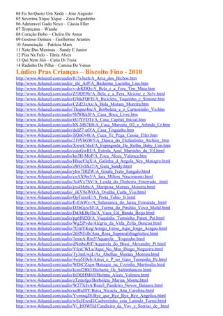 04 Eu So Quero Um Xodó – Jose Augusto
05 Severina Xique Xique – Zeca Pagodinho
06 Admiravel Gado Novo – Cássia Eller
07 Tropicana – Wando
08 Coração Bobo – Cheiro De Amor
09 Gostoso Demais – Guilherme Arantes
10 Anunciação – Patrícia Marx
11 Xote Das Meninas – Sandy E Junior
12 Pisa Na Fulo – Tânia Alves
13 Qui Nem Jiló – Catia Di Troia
14 Radinho De Pilha – Camisa De Venus
Lúdico Pras Crianças – Biscoito Fino - 2010
http://www.4shared.com/audio/lU7s3azh/A_Arca_dos_Bichos.htm
http://www.4shared.com/audio/_ihr_ArP/A_Bailarina_Lucinha_Lins.htm
http://www.4shared.com/audio/v-drKDQs/A_Bela_e_a_Fera_Tim_Maia.htm
http://www.4shared.com/audio/Z5JQE9lr/A_Bela_e_a_Fera_Alcione_e_Sylv.html
http://www.4shared.com/audio/G9dsFQFH/A_Bicicleta_Toquinho_e_Simone.htm
http://www.4shared.com/audio/CZd23zAx/A_Bola_Moraes_Moreira.htm
http://www.4shared.com/audio/Thspnz4m/A_Borboleta_e_o_Carneirinho_Vo.htm
http://www.4shared.com/audio/9lfWKkII/A_Casa_Boca_Livre.htm
http://www.4shared.com/audio/6UfYFDTr/A_Casa_Capital_Inicial.htm
http://www.4shared.com/audio/hN-MS7H0/A_Casa_Marcelo_D2_e_Arlindo_Cr.htm
http://www.4shared.com/audio/dulZ7-uO/A_Casa_Toquinho.htm
http://www.4shared.com/audio/JjQnOv0t/A_Cuca_Te_Pega_Cassia_Eller.htm
http://www.4shared.com/audio/219VbGW5/A_Danca_do_Elefantinho_Atchim_.htm
http://www.4shared.com/audio/Xwwk7ds4/A_Espingarda_De_Rolha_Baby_Con.htm
http://www.4shared.com/audio/osieGwIH/A_Estrela_Azul_Martinho_da_Vil.html
http://www.4shared.com/audio/kn3H-MoP/A_Foca_Alceu_Valenca.htm
http://www.4shared.com/audio/HhueFJqX/A_Galinha_d_Angola_Ney_Matogro.html
http://www.4shared.com/audio/zWOvhSz7/A_Gata_Sandy.html
http://www.4shared.com/audio/ykw7DlZW/A_Girafa_Ivete_Sangalo.html
http://www.4shared.com/audio/cxAX9tn5/A_Iara_Milton_Nascimento.html
http://www.4shared.com/audio/3u4Vx7SV/A_Lenda_do_Dinheiro_Enterrado_.html
http://www.4shared.com/audio/jzs4Mzht/A_Mariposa_Moraes_Moreira.html
http://www.4shared.com/audio/_iKV9oWO/A_Ovelha_Carla_Visi.html
http://www.4shared.com/audio/QpTntxsU/A_Porta_Fabio_Jr.html
http://www.4shared.com/audio/E-EJsWz-/A_Salamanca_do_Jarau_Fernanda_.html
http://www.4shared.com/audio/D3bGywSF/A_Turma_do_Pirulito_Vovo_Mafal.html
http://www.4shared.com/audio/DdAKByDa/A_Vaca_Gil_Banda_Beijo.html
http://www.4shared.com/audio/pg6ffd2Q/A_Vaquinha_Turminha_Patati_Pat.html
http://www.4shared.com/audio/Wg2jPvdu/Alegria_da_Vida_Zelia_Duncan.html
http://www.4shared.com/audio/7UrnYKeg/Amigo_Estou_Aqui_Jorge_Aragao.html
http://www.4shared.com/audio/2tHNEilb/Ana_Rosa_Supercalifragilistice.html
http://www.4shared.com/audio/1mmA-Rm5/Aquarela__Toquinho.html
http://www.4shared.com/audio/dNmboJbT/Aquarela_do_Brasi_Alexandre_Pi.html
http://www.4shared.com/audio/YfcsCWLa/Aqui_No_Mar_Diogo_Nogueira.html
http://www.4shared.com/audio/Ty3mUwjL/As_Abelhas_Moraes_Moreira.html
http://www.4shared.com/audio/4wp5E0cb/Atirei_o_P_no_Gato_Turminha_Pe.html
http://www.4shared.com/audio/WDtCZzqw/Batuque_na_Cozinha_Martinalia.html
http://www.4shared.com/audio/kcmf2Bh3/Bicharia_Os_Saltimbancos.html
http://www.4shared.com/audio/feDQHM6H/Boitata_Alceu_Valenca.html
http://www.4shared.com/audio/zTzmsfgo/Borboleta_Marisa_Monte.html
http://www.4shared.com/audio/W273cIsA/Brasil_Pandeiro_Novos_Baianos.html
http://www.4shared.com/audio/uuHuIlfY/Buxa_Nicacia_Ana_Carolina.html
http://www.4shared.com/audio/YvennqZ8/Bye_que_Bye_Bye_Bye_Angelica.html
http://www.4shared.com/audio/wSzJEwnH/Cachorrinho_esta_Latindo_Turmi.html
http://www.4shared.com/audio/Vi_HOWHd/Candieiro_da_Vov_e_Sorriso_de_.html
 