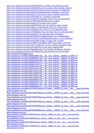http://www.4shared.com/audio/5SlEZMyM/Sou_a_Barbie_Girl_Kelly_Key.html
http://www.4shared.com/audio/CRfyRlr0/Sou_Uma_Crianca_Nao_Entendo_Na.html
http://www.4shared.com/audio/uT2F1hZ2/Super_Fantastico_Turma_do_Bala.html
http://www.4shared.com/audio/KHi0qiO9/Superfantastico_Penelope_e_Arn.html
http://www.4shared.com/audio/IuQqrr_n/Stio_Do_Picapau_Amarelo_Gilber.html
http://www.4shared.com/audio/5fNxK9Rs/Ta_i_Eduardo_Dusek.html
http://www.4shared.com/audio/8oPEjZYR/Tartaruga_Ninja_Trem_da_Alegri.html
http://www.4shared.com/audio/SUOI9YZO/Tatibitati_Rita_Lee.html
http://www.4shared.com/audio/okaHruZ9/Telefone_Pato_Fu.html
http://www.4shared.com/audio/r5Q6o0i9/Televisao_de_Cachorro_Pato_Fu.html
http://www.4shared.com/audio/e9dW_exj/Thundercats_Trem_da_Alegria.html
http://www.4shared.com/audio/cOgHMvdt/Tia_Nastacia_Zeca_Pagodinho.html
http://www.4shared.com/audio/yVmMkYkC/Tico_Tico_No_Fuba_Leci_Brandao.html
http://www.4shared.com/audio/qubAjKX7/Tio_Barnabe_Max_Viana.html
http://www.4shared.com/audio/HVRbjl0R/Tumbalacatumba_Vovo_Mafalda.html
http://www.4shared.com/audio/-F3hfU1A/Tumbalacatumba_Xuxa_e_Vovo_Maf.html
http://www.4shared.com/audio/83ueCsRG/Twiggy_Twiggy_Pato_Fu.html
http://www.4shared.com/audio/01Q9HG5b/Vigilante_Rodoviario_Branco_Me.html
http://www.4shared.com/audio/ooFuYwgM/Voce_Ja_Foi_a_Bahia_Margareth_.html
http://www.4shared.com/audio/eNCm0kTM/Vou_de_Taxi_Angelica.html
http://www.4shared.com/audio/28gAQKae/Xxi_Nas_Estrelas_Guilherme_Ara.html
http://www.4shared.com/audio/LoEoQQnK/Xxi_nas_Estrelas_Jair_Oliveira.html
http://mp3infantil.blogspot.com/
http://rapidshare.com/files/409892668/140_-_M__sica_Infantil_-_INDEX_of_MP3.rar
http://rapidshare.com/files/409895087/139_-_M__sica_Infantil_-_INDEX_of_MP3.rar
http://rapidshare.com/files/409894409/138_-_M__sica_Infantil_-_INDEX_of_MP3.rar
http://rapidshare.com/files/409893576/137_-_M__sica_Infantil_-_INDEX_of_MP3.rar
http://rapidshare.com/files/409444103/131_-_M__sica_Infantil_-_INDEX_of_MP3.rar
http://rapidshare.com/files/409442764/130_-_M__sica_Infantil_-_INDEX_of_MP3.rar
http://rapidshare.com/files/409441254/129_-_M__sica_Infantil_-_INDEX_of_MP3.rar
http://rapidshare.com/files/409130218/128_-_M__sica_Infantil_-_INDEX_of_MP3.rar
http://rapidshare.com/files/409134656/127_-_M__sica_Infantil_-_INDEX_of_MP3.rar
http://rapidshare.com/files/409133251/126_-_M__sica_Infantil_-_INDEX_of_MP3.rar
http://rapidshare.com/files/409132003/125_-_M__sica_Infantil_-_INDEX_of_MP3.rar
http://rapidshare.com/files/408890484/124_-_M__sica_Infantil_-_INDEX_of_MP3.rar
http://rapidshare.com/files/408892034/123_-_M__sica_Infantil_-_INDEX_of_MP3.rar
http://rapidshare.com/files/408895041/122_-_M__sica_Infantil_-_INDEX_of_MP3.rar
http://rapidshare.com/files/408895965/121_-_M__sica_Infantil_-_INDEX_of_MP3.rar
http://rapidshare.com/files/297796795/Musica_Infantil_-_INDEX_of_mp3_-_461___www.mp3-free-
gratis.blogspot.com.rar
http://rapidshare.com/files/297796793/Musica_Infantil_-_INDEX_of_mp3_-_460___www.mp3-free-
gratis.blogspot.com.rar
http://rapidshare.com/files/297796792/Musica_Infantil_-_INDEX_of_mp3_-_459___www.mp3-free-
gratis.blogspot.com.rar
http://rapidshare.com/files/297796791/Musica_Infantil_-_INDEX_of_mp3_-_458___www.mp3-free-
gratis.blogspot.com.rar
http://rapidshare.com/files/297796790/Musica_Infantil_-_INDEX_of_mp3_-_457___www.mp3-free-
gratis.blogspot.com.rar
http://rapidshare.com/files/297466989/Musica_Infantil_-_INDEX_of_mp3_-_456___www.mp3-free-
gratis.blogspot.com.rar
http://rapidshare.com/files/297466987/Musica_Infantil_-_INDEX_of_mp3_-_455___www.mp3-free-
gratis.blogspot.com.rar
http://rapidshare.com/files/297466985/Musica_Infantil_-_INDEX_of_mp3_-_454___www.mp3-free-
gratis.blogspot.com.rar
http://rapidshare.com/files/297466983/Musica_Infantil_-_INDEX_of_mp3_-_453___www.mp3-free-
gratis.blogspot.com.rar
http://rapidshare.com/files/297155060/Musica_Infantil_-_INDEX_of_mp3_-_452___www.mp3-free-
gratis.blogspot.com.rar
 