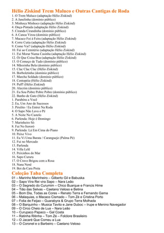 Hélio Ziskind Trem Maluco e Outras Cantigas de Roda
1. O Trem Maluco (adaptação Hélio Ziskind)
2. A Janelinha (domínio público)
3. Minhoca Minhoco (adaptação Hélio Ziskind)
4. Onça-Pintada (adaptação Hélio Ziskind)
5. Ciranda Cirandinha (domínio público)
6. A Canoa Virou (domínio público)
7. Macaco Foi à Feira (adaptação Hélio Ziskind)
8. Corre Cutia (adaptação Hélio Ziskind)
9. Como Vai? (adaptação Hélio Ziskind)
10. Fui ao Cemitério (adaptação Hélio Ziskind)
11. Fui Morar Numa Casinha (adaptação Hélio Ziskind)
12. Ói Que Coisa Boa (adaptação Hélio Ziskind)
13. O Começo de Tudo (domínio público)
14. Mãozinha Bela (domínio público)
15. Clac Clac Clac (Hélio Ziskind)
16. Borboletinha (domínio público)
17. Marcha Soldado (domínio público)
18. Centopéia (Hélio Ziskind)
19. Puff! (Hélio Ziskind)
20. Alecrim (domínio público)
21. Eu Sou Pobre Pobre Pobre (domínio público)
22. Banho de Gato (Hélio Ziskind)
1. Parabéns a Você
2. Eu, Um Ano de Sucessos
3. Pirulito / Eu Entrei Na Roda
4. O Sapo Não Lava o Pé
5. A Noite No Castelo
6. Parlenda: Hoje é Domingo
7. Marinheiro Só
8. Fui No Itororó
9. Parlenda: Lá Em Cima do Piano
10. Peixe Vivo
11. Eu Vi Uma Barata / Caranguejo (Palma Pé)
12. Fui no Mercado
13. Parlenda
14. Villa Lelê
15. Peixinhos do Mar
16. Sapo Cururu
17. O Cravo Brigou com a Rosa
18. Nana Nenê
19. Boi da Cara Preta
Coleção Taba Completa
01 – Marinho Marinheiro – Gilberto Gil e Babuska
02 – Sapo Vira Rei vira Sapo – Nara Leão
03 – O Segredo do Curumim – Chico Buarque e Francis Hime
04 – Tião das Selvas – Caetano Veloso e Betina
05 – Bom Dia, Todas as Cores – Renato Terra e Fernando Gama
06 – Malaquias, o Macaco Cismado – Tom Zé e Cristina Porto
07 – Folia de Feijao – Guarabyra & Grupo Terra Molhada
08 – O Barquinho – Musica Tavito e Jane Duboc – Irupe e Menino Navegador
09 – O Circo Cheio de Lua – Nara Leão
10 – Curupaco Papaco – Gal Costa
11 – Ratinha Ritinha – Tom Zé – Folclore Brasileiro
12 – O Jacaré Que Comeu a Lua
13 – O Coronel e o Barbeiro – Caetano Veloso
 