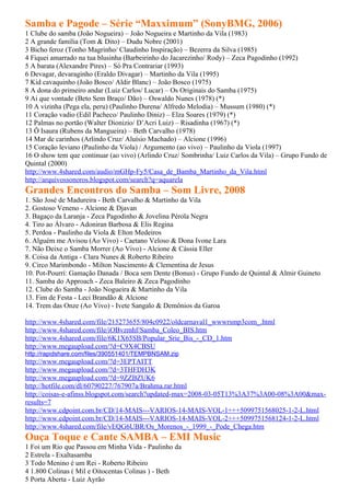 Samba e Pagode – Série “Maxximum” (SonyBMG, 2006)
1 Clube do samba (João Nogueira) – João Nogueira e Martinho da Vila (1983)
2 A grande família (Tom & Dito) – Dudu Nobre (2001)
3 Bicho feroz (Tonho Magrinho/ Claudinho Inspiração) – Bezerra da Silva (1985)
4 Fiquei amarrado na tua blusinha (Barbeirinho do Jacarezinho/ Rody) – Zeca Pagodinho (1992)
5 A barata (Alexandre Pires) – Só Pra Contrariar (1993)
6 Devagar, devaraginho (Eraldo Divagar) – Martinho da Vila (1995)
7 Kid cavaquinho (João Bosco/ Aldir Blanc) – João Bosco (1975)
8 A dona do primeiro andar (Luiz Carlos/ Lucar) – Os Originais do Samba (1975)
9 Ai que vontade (Beto Sem Braço/ Dão) – Oswaldo Nunes (1978) (*)
10 A vizinha (Pega ela, peru) (Paulinho Durena/ Alfredo Melodia) – Mussum (1980) (*)
11 Coração vadio (Edil Pacheco/ Paulinho Diniz) – Elza Soares (1979) (*)
12 Palmas no portão (Walter Dionizio/ D’Acri Luiz) – Risadinha (1967) (*)
13 Ô Isaura (Rubens da Mangueira) – Beth Carvalho (1978)
14 Mar de carinhos (Arlindo Cruz/ Aluísio Machado) – Alcione (1996)
15 Coração leviano (Paulinho da Viola) / Argumento (ao vivo) – Paulinho da Viola (1997)
16 O show tem que continuar (ao vivo) (Arlindo Cruz/ Sombrinha/ Luiz Carlos da Vila) – Grupo Fundo de
Quintal (2000)
http://www.4shared.com/audio/mGHp-Fy5/Casa_de_Bamba_Martinho_da_Vila.html
http://arquivossonoros.blogspot.com/search?q=aquarela
Grandes Encontros do Samba – Som Livre, 2008
1. São José de Madureira - Beth Carvalho & Martinho da Vila
2. Gostoso Veneno - Alcione & Djavan
3. Bagaço da Laranja - Zeca Pagodinho & Jovelina Pérola Negra
4. Tiro ao Álvaro - Adoniran Barbosa & Elis Regina
5. Perdoa - Paulinho da Viola & Elton Medeiros
6. Alguém me Avisou (Ao Vivo) - Caetano Veloso & Dona Ivone Lara
7. Não Deixe o Samba Morrer (Ao Vivo) - Alcione & Cássia Eller
8. Coisa da Antiga - Clara Nunes & Roberto Ribeiro
9. Circo Marimbondo - Milton Nascimento & Clementina de Jesus
10. Pot-Pourri: Gamação Danada / Boca sem Dente (Bonus) - Grupo Fundo de Quintal & Almir Guineto
11. Samba do Approach - Zeca Baleiro & Zeca Pagodinho
12. Clube do Samba - João Nogueira & Martinho da Vila
13. Fim de Festa - Leci Brandão & Alcione
14. Trem das Onze (Ao Vivo) - Ivete Sangalo & Demônios da Garoa

http://www.4shared.com/file/215273655/804c0922/oldcarnaval1_wwwrsmp3com_.html
http://www.4shared.com/file/iOBvzmhf/Samba_Coleo_BIS.htm
http://www.4shared.com/file/6K1X65SB/Popular_Srie_Bis_-_CD_1.htm
http://www.megaupload.com/?d=C9X4CBSU
http://rapidshare.com/files/390551401/TEMPBNSAM.zip
http://www.megaupload.com/?d=3EPTAITT
http://www.megaupload.com/?d=3THFDH3K
http://www.megaupload.com/?d=9ZZBZUK6
http://hotfile.com/dl/60790227/767907a/Brahma.rar.html
http://coisas-e-afinss.blogspot.com/search?updated-max=2008-03-05T13%3A37%3A00-08%3A00&max-
results=7
http://www.cdpoint.com.br/CD/14-MAIS---VARIOS-14-MAIS-VOL-1+++5099751568025-1-2-L.html
http://www.cdpoint.com.br/CD/14-MAIS---VARIOS-14-MAIS-VOL-2+++5099751568124-1-2-L.html
http://www.4shared.com/file/vEQG6UBR/Os_Morenos_-_1999_-_Pode_Chega.htm
Ouça Toque e Cante SAMBA – EMI Music
1 Foi um Rio que Passou em Minha Vida - Paulinho da
2 Estrela - Exaltasamba
3 Todo Menino é um Rei - Roberto Ribeiro
4 1.800 Colinas ( Mil e Oitocentas Colinas ) - Beth
5 Porta Aberta - Luiz Ayrão
 
