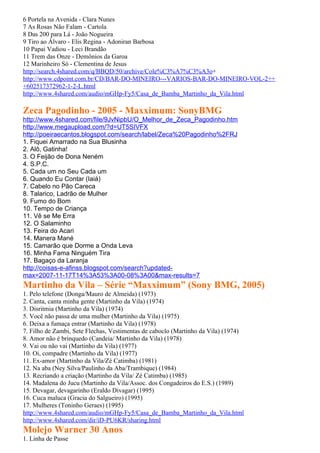 6 Portela na Avenida - Clara Nunes
7 As Rosas Não Falam - Cartola
8 Das 200 para Lá - João Nogueira
9 Tiro ao Álvaro - Elis Regina - Adoniran Barbosa
10 Papai Vadiou - Leci Brandão
11 Trem das Onze - Demônios da Garoa
12 Marinheiro Só - Clementina de Jesus
http://search.4shared.com/q/BBQD/50/archive/Cole%C3%A7%C3%A3o+
http://www.cdpoint.com.br/CD/BAR-DO-MINEIRO---VARIOS-BAR-DO-MINEIRO-VOL-2++
+602517372962-1-2-L.html
http://www.4shared.com/audio/mGHp-Fy5/Casa_de_Bamba_Martinho_da_Vila.html

Zeca Pagodinho - 2005 - Maxximum: SonyBMG
http://www.4shared.com/file/9JvNipbU/O_Melhor_de_Zeca_Pagodinho.htm
http://www.megaupload.com/?d=UT5SIVFX
http://poeiraecantos.blogspot.com/search/label/Zeca%20Pagodinho%2FRJ
1. Fiquei Amarrado na Sua Blusinha
2. Alô, Gatinha!
3. O Feijão de Dona Neném
4. S.P.C.
5. Cada um no Seu Cada um
6. Quando Eu Contar (Iaiá)
7. Cabelo no Pão Careca
8. Talarico, Ladrão de Mulher
9. Fumo do Bom
10. Tempo de Criança
11. Vê se Me Erra
12. O Salaminho
13. Feira do Acari
14. Manera Mané
15. Camarão que Dorme a Onda Leva
16. Minha Fama Ninguém Tira
17. Bagaço da Laranja
http://coisas-e-afinss.blogspot.com/search?updated-
max=2007-11-17T14%3A53%3A00-08%3A00&max-results=7
Martinho da Vila – Série “Maxximum” (Sony BMG, 2005)
1. Pelo telefone (Donga/Mauro de Almeida) (1973)
2. Canta, canta minha gente (Martinho da Vila) (1974)
3. Disritmia (Martinho da Vila) (1974)
5. Você não passa de uma mulher (Martinho da Vila) (1975)
6. Deixa a fumaça entrar (Martinho da Vila) (1978)
7. Filho de Zambi, Sete Flechas, Vestimentas de caboclo (Martinho da Vila) (1974)
8. Amor não é brinquedo (Candeia/ Martinho da Vila) (1978)
9. Vai ou não vai (Martinho da Vila) (1977)
10. Oi, compadre (Martinho da Vila) (1977)
11. Ex-amor (Martinho da Vila/Zé Catimba) (1981)
12. Na aba (Ney Silva/Paulinho da Aba/Trambique) (1984)
13. Recriando a criação (Martinho da Vila/ Zé Catimba) (1985)
14. Madalena do Jucu (Martinho da Vila/Assoc. dos Congadeiros do E.S.) (1989)
15. Devagar, devagarinho (Eraldo Divagar) (1995)
16. Cuca maluca (Gracia do Salgueiro) (1995)
17. Mulheres (Toninho Geraes) (1995)
http://www.4shared.com/audio/mGHp-Fy5/Casa_de_Bamba_Martinho_da_Vila.html
http://www.4shared.com/dir/iD-PU6KR/sharing.html
Molejo Warner 30 Anos
1. Linha de Passe
 