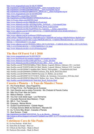 http://www.megaupload.com/?d=QUN74DBM
http://rapidshare.com/files/227607933/funkkkk__www.musicgratis.org.rar
http://rapidshare.com/files/236799633/SELE___www.musicgratis.org.rar
http://rapidshare.com/files/227296618/101_25funk.vol.1__www.musicgratis.org.rar
http://www.megaupload.com/?d=QVDGG960
http://depositfiles.com/pt/files/7201093
http://rapidshare.com/files/395290314/PANCDCALDHUL.zip
http://w14.easy-share.com/6069441.html
http://www.4shared.com/dir/rMKQRnAA/Funk.html
http://www.4shared.com/file/-diVG8tg/FuNks_AnTiGoS_-_CoLeopart02.htm
http://www.4shared.com/file/nTRTsIEK/Funk_Brasil_Especial.htm
http://www.4shared.com/file/5maP50Xm/Ax_Capoeira__-_Ediao_especial.htm
http://www.cdpoint.com.br/CD/CARNAVAL---VARIOS-BONDE-DAS-MARCHINHAS++
+7891430055523-1-2-L.html
http://www.cdpoint.com.br/webforms/CDNPesquisa.aspx?
pIntCodTipo=50&pIndTipoPesq=1&pIndPesquisa=1&pIndForaCatalogo=0&pStrOrdena=&pStrLetra=
http://www.cdpoint.com.br/CDs-Usados/PROGRAMA-H---VARIOS-PROGRAMA-H---LUCIANO-
HUCK+++743216486427-7-2-L.html
http://www.cdpoint.com.br/CD/JOIA-CHILL-OUT-LOUNGE---VARIOS-JOIA-CHILL-OUT-LOUNGE-
VOL-2--LUCIANO-HUCK+++3259120050526-1-2-L.html
http://www.4shared.com/dir/z-Lm1x28/sharing.html

The Best Of Forró Vol 1 2010
http://www.megaupload.com/?d=D333K7J9
http://www.brasilmusik.de/sampler/sampler-axe/sampler-axe.htm
http://www.4shared.com/file/jwM5-pD7/Forr_-_Coleo_Bis.htm
http://www.4shared.com/file/cLHSEJLZ/Coleo_BIS_-_Forr__CD2_.htm
http://hotfile.com/dl/79382544/0d06cc7/Bob_Marley_Legend_(Deluxe_Edition)_CD_1.rar.html
http://hotfile.com/dl/79389974/48b1241/Bob_Marley_Legend_(Deluxe_Edition)_CD_2.rar.html
http://hotfile.com/dl/82890671/4edddec/Bob_Marley_Discography_-_Compilation.doc.html
http://hotfile.com/dl/82889609/e259069/Coletanea_Pop_Rock_Brasil.doc.html
http://hotfile.com/dl/82890140/c1b0458/Nacional_O_Melhor_de.rar.html
http://hotfile.com/dl/82890714/337323b/O_Melhor_do_Sertanejo_Universitrio_2010.doc.html
http://hotfile.com/dl/82890765/8bba16f/O_Melhor_dos_Anos_90.doc.html
http://hotfile.com/dl/82890854/6917b46/Surf_Rock_Pop.doc.html
Casseta e Planeta – A Taça do Mundo é Nossa
01 - Pra Frente Brasil - Zeca Pagodinho
02 - É Papo Firme - Os Paralamas do Sucesso
03 - Vem Quente que eu estou Fervendo - Mu Chebabi & Peixoto Carlos
04 - Não Vou Ficar- Max de Castro
05 - Maluco Belaza - Lenine
06 - Vou tirar você deste lugar - Los Hermanos
07 - Imunição Racional (Que Beleza) - Frejat
08 - BR-3 - Toni Tornado
09 - Esqueça - Marisa Monte
10 - Guajira Guantanamera - Cidade Negra
11 - Fumaça Sonora (Melô do Denilson) - Marcelo D2
12 - Eu Te Amo Meu Brasil - Casseta e Planeta
13 - Que Dureza - Frejat
http://rapidshare.com/files/143512374/A_Ta_a_do_Mundo___Nossa.rar
http://coisas-e-afinss.blogspot.com/search?updated-max=2007-12-17T13%3A20%3A00-08%3A00&max-
results=7
Coletâneas Cara de São Paulo
01. Eu Sou Paulista - Klebi Nori
02. Santa Rita de Sampa - Rita Lee
03. O Rock de São Paulo - Made in Brazil
04. Pauliceia Desvairada - Made In Brazil
 